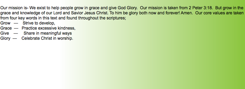 &nbsp;Our mission is- We exist to help people grow in grace and give God Glory. Our mission is taken from 2 Peter 3:18. But grow in the grace and knowledge of our Lord and Savior Jesus Christ. To him be glory both now and forever! Amen. Our core values are taken from four key words in this text and found throughout the scriptures; Grow — Strive to develop, Grace — Practice excessive kindness, Give — Share in meaningful ways Glory — Celebrate Christ in worship. 