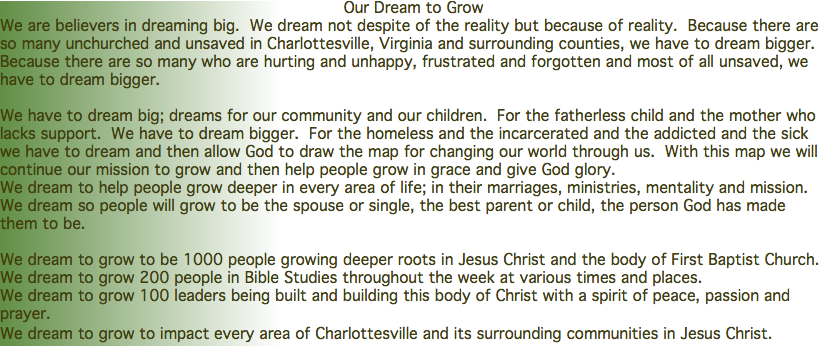 Our Dream to Grow We are believers in dreaming big. We dream not despite of the reality but because of reality. Because there are so many unchurched and unsaved in Charlottesville, Virginia and surrounding counties, we have to dream bigger. Because there are so many who are hurting and unhappy, frustrated and forgotten and most of all unsaved, we have to dream bigger. We have to dream big; dreams for our community and our children. For the fatherless child and the mother who lacks support. We have to dream bigger. For the homeless and the incarcerated and the addicted and the sick we have to dream and then allow God to draw the map for changing our world through us. With this map we will continue our mission to grow and then help people grow in grace and give God glory. We dream to help people grow deeper in every area of life; in their marriages, ministries, mentality and mission. We dream so people will grow to be the spouse or single, the best parent or child, the person God has made them to be. We dream to grow to be 1000 people growing deeper roots in Jesus Christ and the body of First Baptist Church. We dream to grow 200 people in Bible Studies throughout the week at various times and places. We dream to grow 100 leaders being built and building this body of Christ with a spirit of peace, passion and prayer. We dream to grow to impact every area of Charlottesville and its surrounding communities in Jesus Christ.